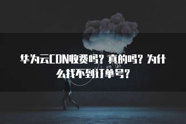 华为云CDN收费吗?真的吗?为什么找不到订单号?