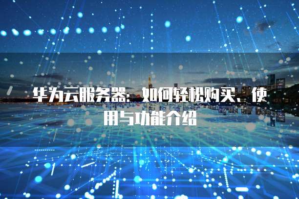 华为云服务器:如何轻松购买、使用与功能介绍