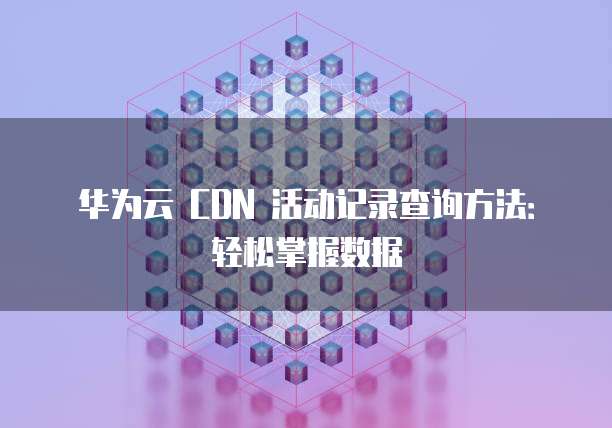 华为云 CDN 活动记录查询方法:轻松掌握数据