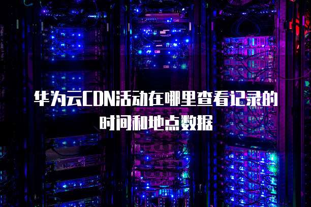 华为云CDN活动在哪里查看记录的时间和地点数据