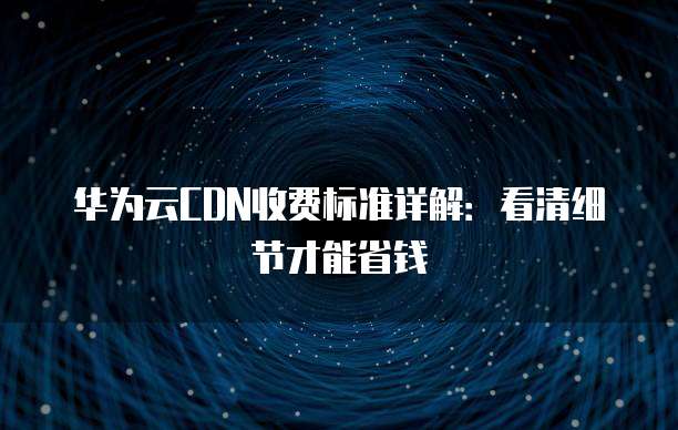 华为云CDN收费标准详解:看清细节才能省钱