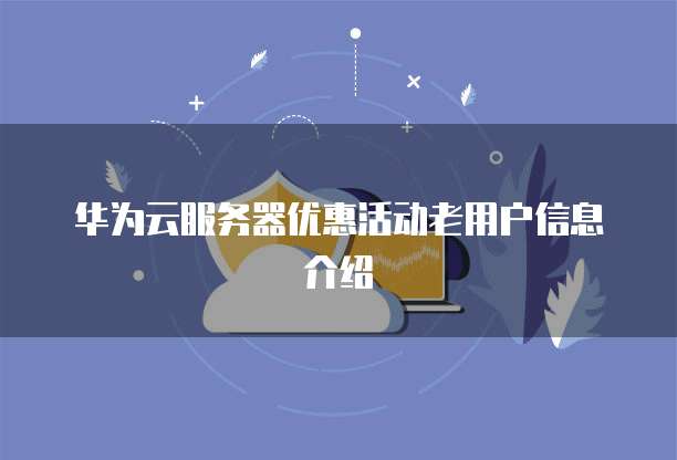 华为云服务器优惠活动老用户信息介绍