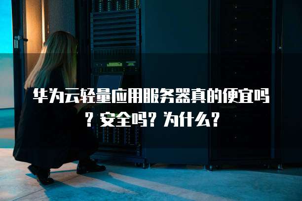 华为云轻量应用服务器真的便宜吗?安全吗?为什么?