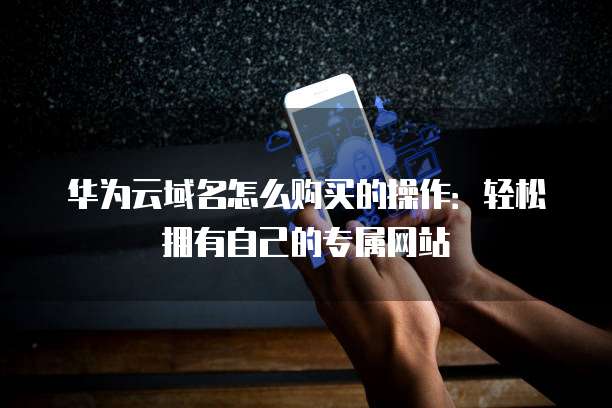 华为云域名怎么购买的操作:轻松拥有自己的专属网站