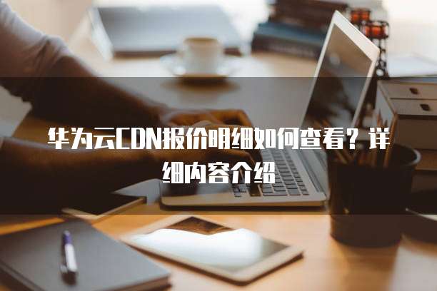 华为云CDN报价明细如何查看?详细内容介绍