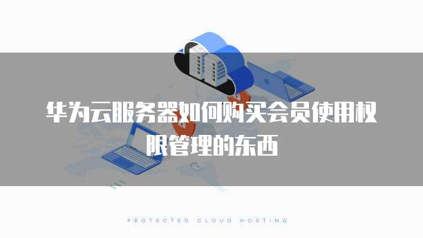 华为云服务器如何购买会员使用权限管理的东西