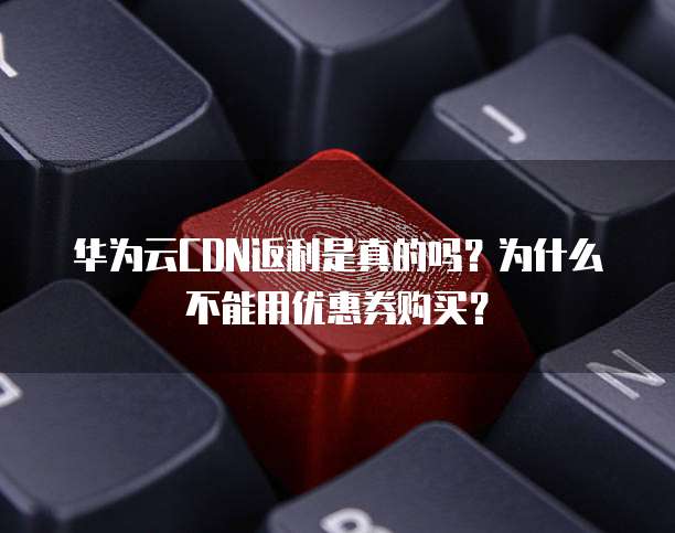 华为云CDN返利是真的吗?为什么不能用优惠券购买?