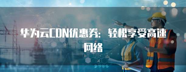 华为云CDN优惠券:轻松享受高速网络