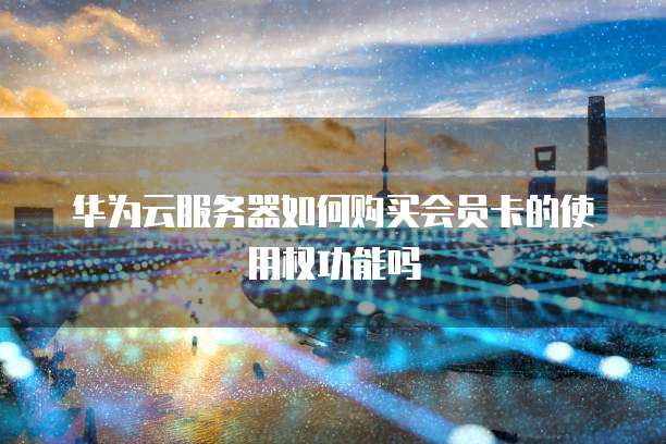 华为云服务器如何购买会员卡的使用权功能吗