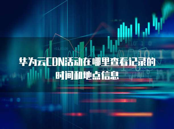 华为云CDN活动在哪里查看记录的时间和地点信息