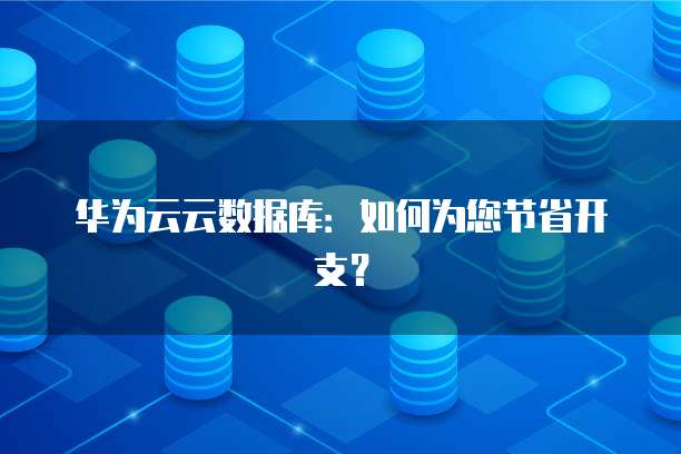 华为云云数据库:如何为您节省开支?