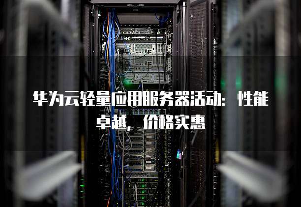 华为云轻量应用服务器活动:性能卓越,价格实惠