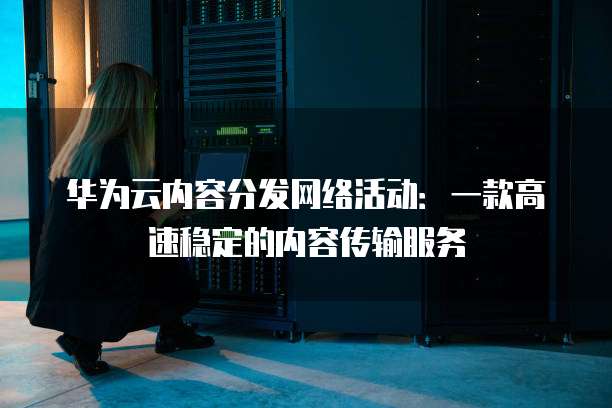 华为云内容分发网络活动:一款高速稳定的内容传输服务