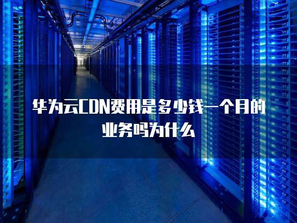 华为云CDN费用是多少钱一个月的业务吗为什么