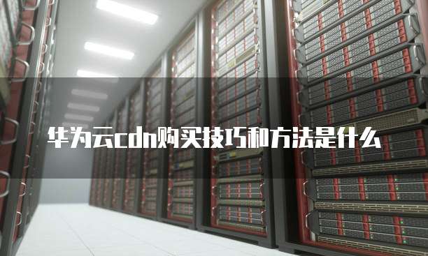 华为云cdn购买技巧和方法是什么