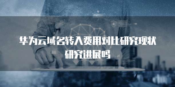 华为云域名转入费用对比研究现状研究进展吗