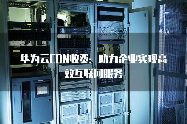 华为云CDN收费:助力企业实现高效互联网服务