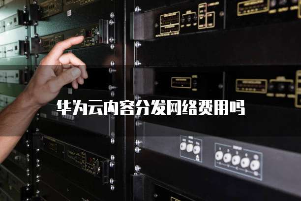 华为云内容分发网络费用吗