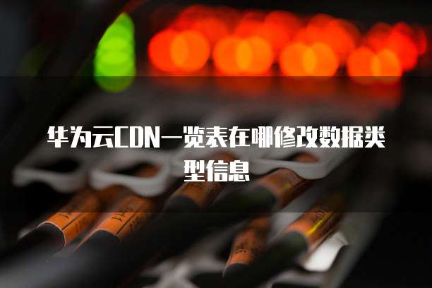 华为云CDN一览表在哪修改数据类型信息