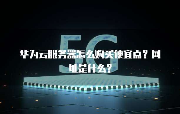 华为云服务器怎么购买便宜点?网址是什么?