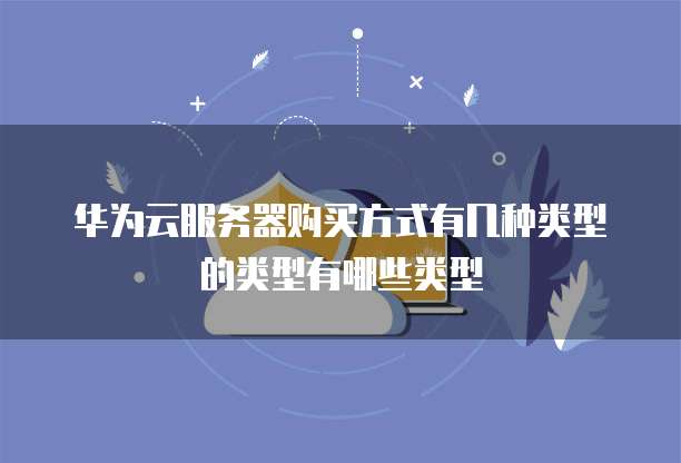 华为云服务器购买方式有几种类型的类型有哪些类型