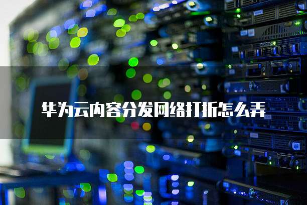 华为云内容分发网络打折怎么弄