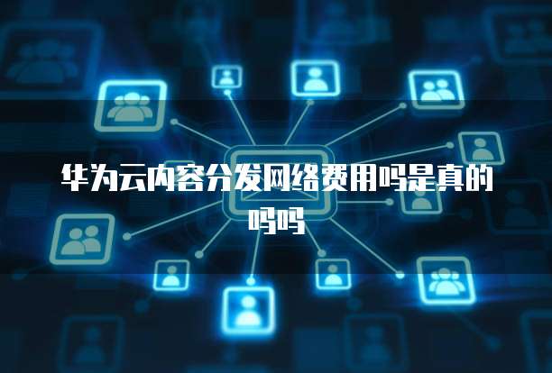 华为云内容分发网络费用吗是真的吗吗