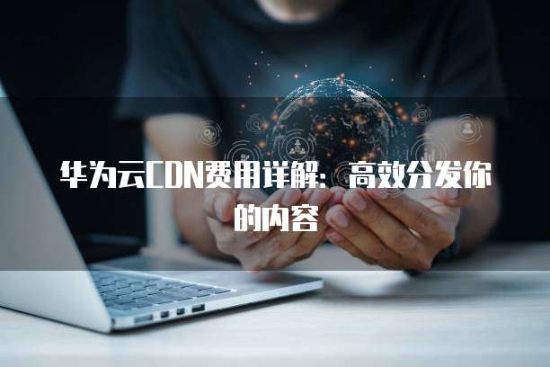 华为云CDN费用详解:高效分发你的内容
