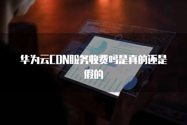 华为云CDN服务收费吗是真的还是假的