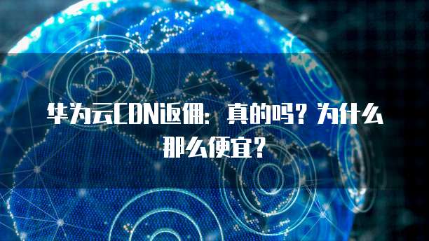 华为云CDN返佣:真的吗?为什么那么便宜?