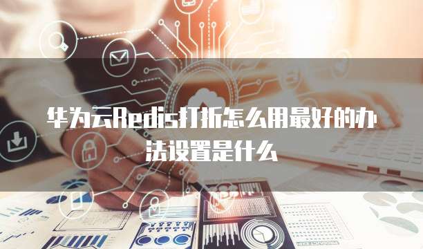 华为云Redis打折怎么用最好的办法设置是什么