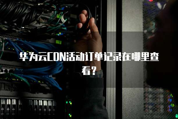 华为云CDN活动订单记录在哪里查看?
