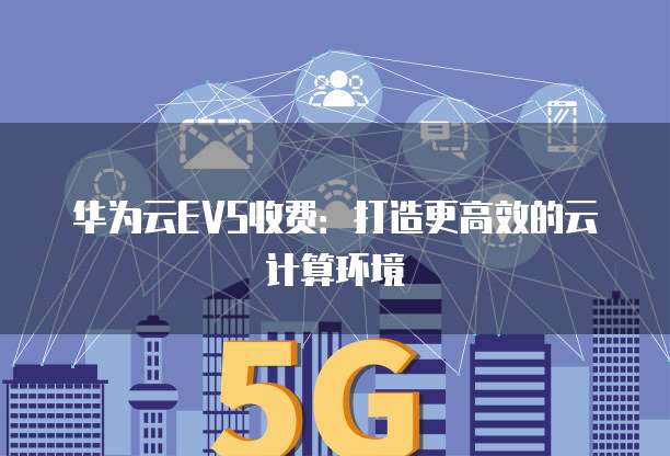华为云EVS收费:打造更高效的云计算环境