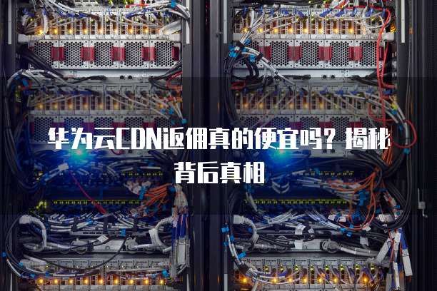 华为云CDN返佣真的便宜吗?揭秘背后真相