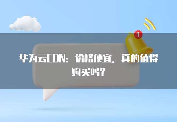 华为云CDN：价格便宜，真的值得购买吗？