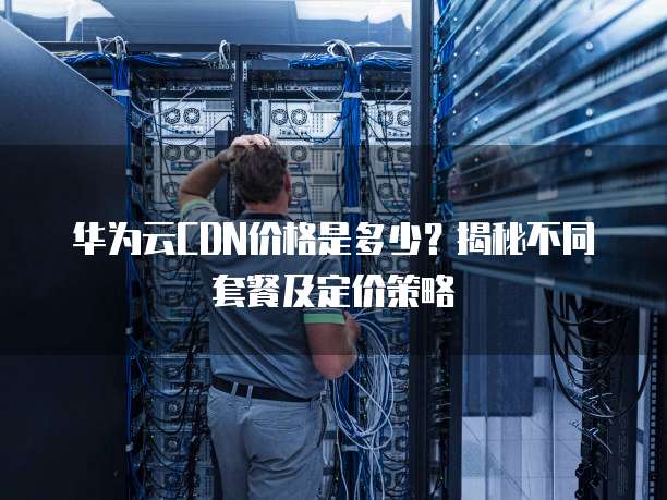华为云CDN价格是多少?揭秘不同套餐及定价策略