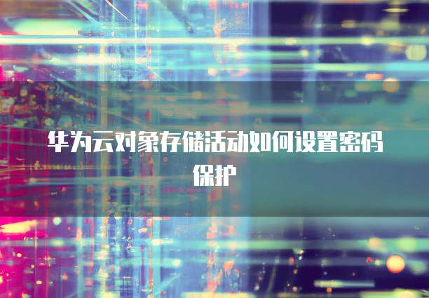 华为云对象存储活动如何设置密码保护