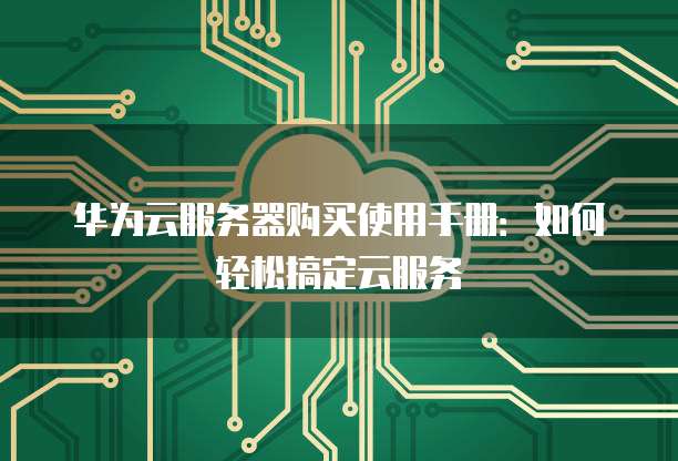 华为云服务器购买使用手册:如何轻松搞定云服务
