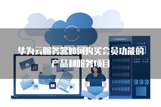华为云服务器如何购买会员功能的产品和服务项目