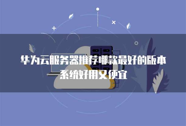 华为云服务器推荐哪款最好的版本系统好用又便宜