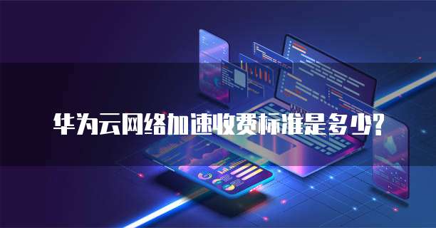 华为云网络加速收费标准是多少?