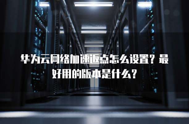 华为云网络加速返点怎么设置？最好用的版本是什么？