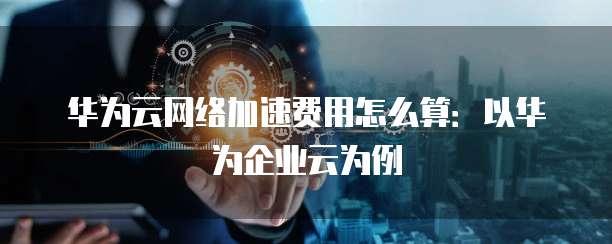 华为云网络加速费用怎么算:以华为企业云为例