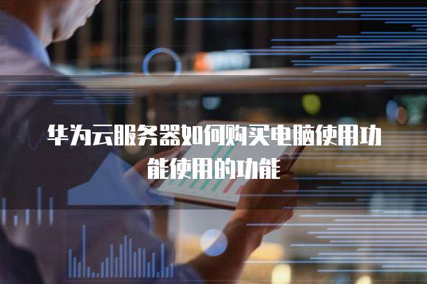 华为云服务器如何购买电脑使用功能使用的功能