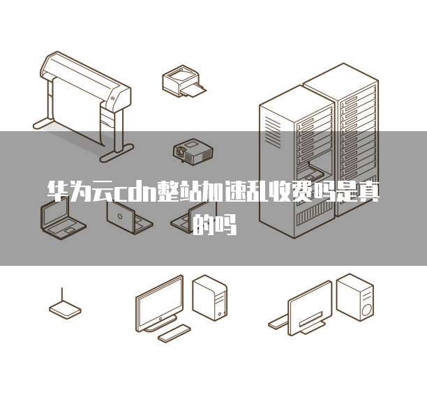 华为云cdn整站加速乱收费吗是真的吗