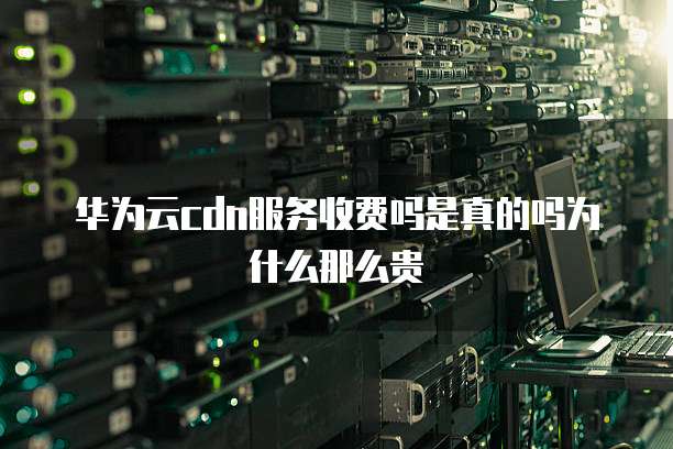 华为云cdn服务收费吗是真的吗为什么那么贵