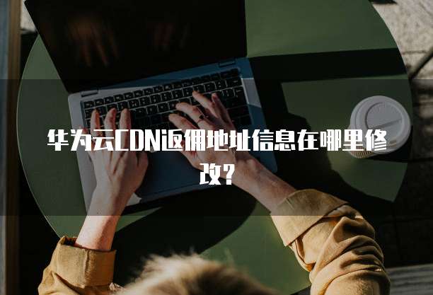 华为云CDN返佣地址信息在哪里修改?