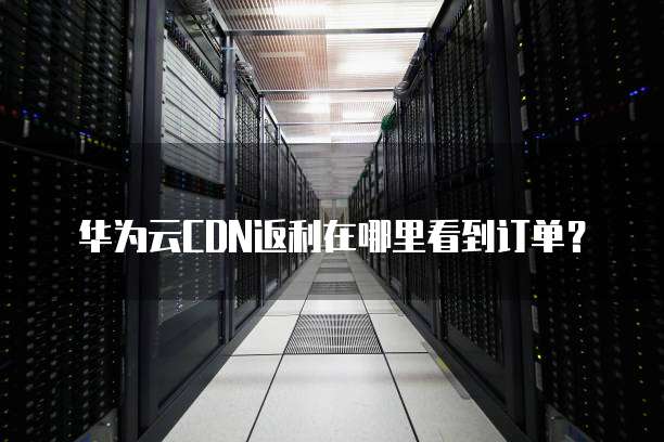 华为云CDN返利在哪里看到订单？