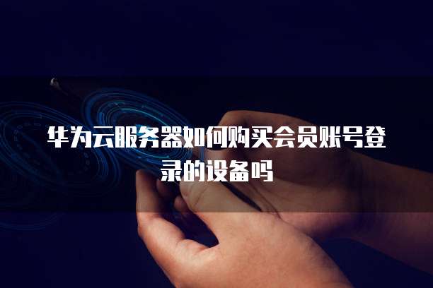 华为云服务器如何购买会员账号登录的设备吗