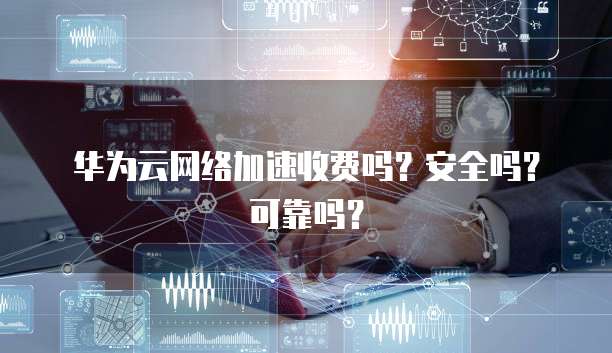 华为云网络加速收费吗?安全吗?可靠吗?